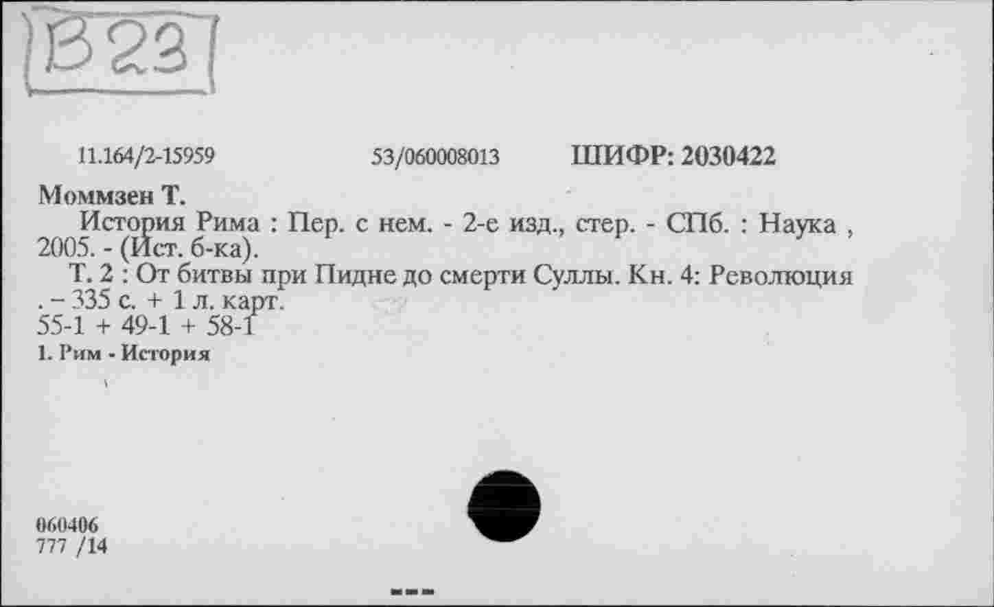 ﻿11.164/2-15959	53/060008013 ШИФР: 2030422
Моммзен Т.
История Рима : Пер. с нем. - 2-е изд., стер. - СПб. : Наука , 2005. - (Ист. б-ка).
Т. 2 : От битвы при Пидне до смерти Суллы. Кн. 4: Революция . - 335 с. + 1 л. карт.
55-1 + 49-1 + 58-1
1. Рим - История
060406
777 /14